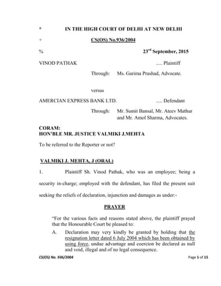 CS(OS) No. 936/2004 Page 1 of 15
* IN THE HIGH COURT OF DELHI AT NEW DELHI
+ CS(OS) No.936/2004
% 23rd
September, 2015
VINOD PATHAK ..... Plaintiff
Through: Ms. Garima Prashad, Advocate.
versus
AMERCIAN EXPRESS BANK LTD. ..... Defendant
Through: Mr. Sumit Bansal, Mr. Ateev Mathur
and Mr. Amol Sharma, Advocates.
CORAM:
HON’BLE MR. JUSTICE VALMIKI J.MEHTA
To be referred to the Reporter or not?
VALMIKI J. MEHTA, J (ORAL)
1. Plaintiff Sh. Vinod Pathak, who was an employee; being a
security in-charge; employed with the defendant, has filed the present suit
seeking the reliefs of declaration, injunction and damages as under:-
PRAYER
“For the various facts and reasons stated above, the plaintiff prayed
that the Honourable Court be pleased to:
A. Declaration may very kindly be granted by holding that the
resignation letter dated 6 July 2004 which has been obtained by
using force, undue advantage and coercion be declared as null
and void, illegal and of no legal consequence.
 