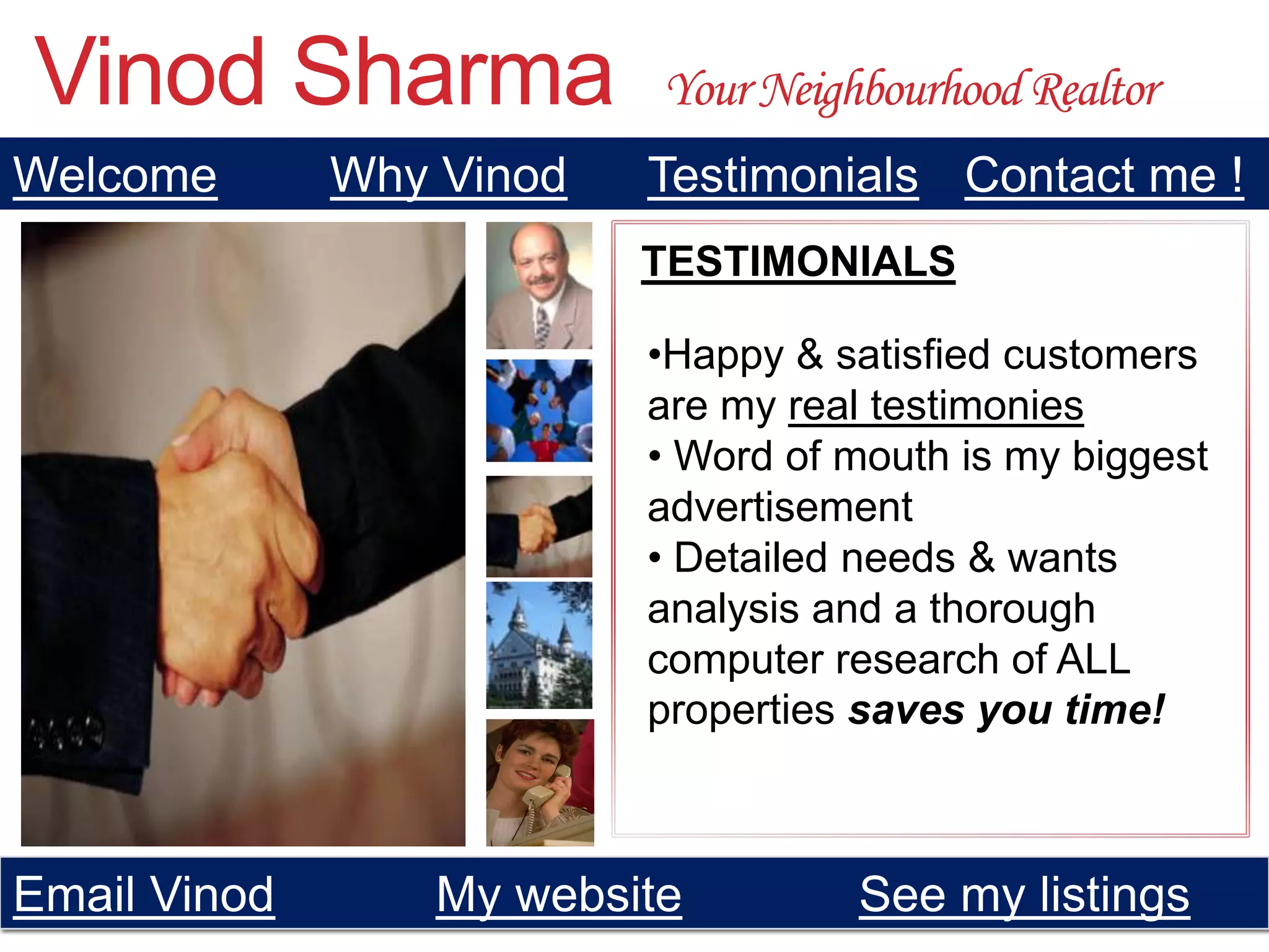 Vinod Sharma               Your Neighbourhood Realtor
Welcome       Why Vinod   Testimonials Contact me !
                          TESTIMONIALS

                          •Happy & satisfied customers
                          are my real testimonies
                          • Word of mouth is my biggest
                          advertisement
                          • Detailed needs & wants
                          analysis and a thorough
                          computer research of ALL
                          properties saves you time!



Email Vinod       My website         See my listings
 