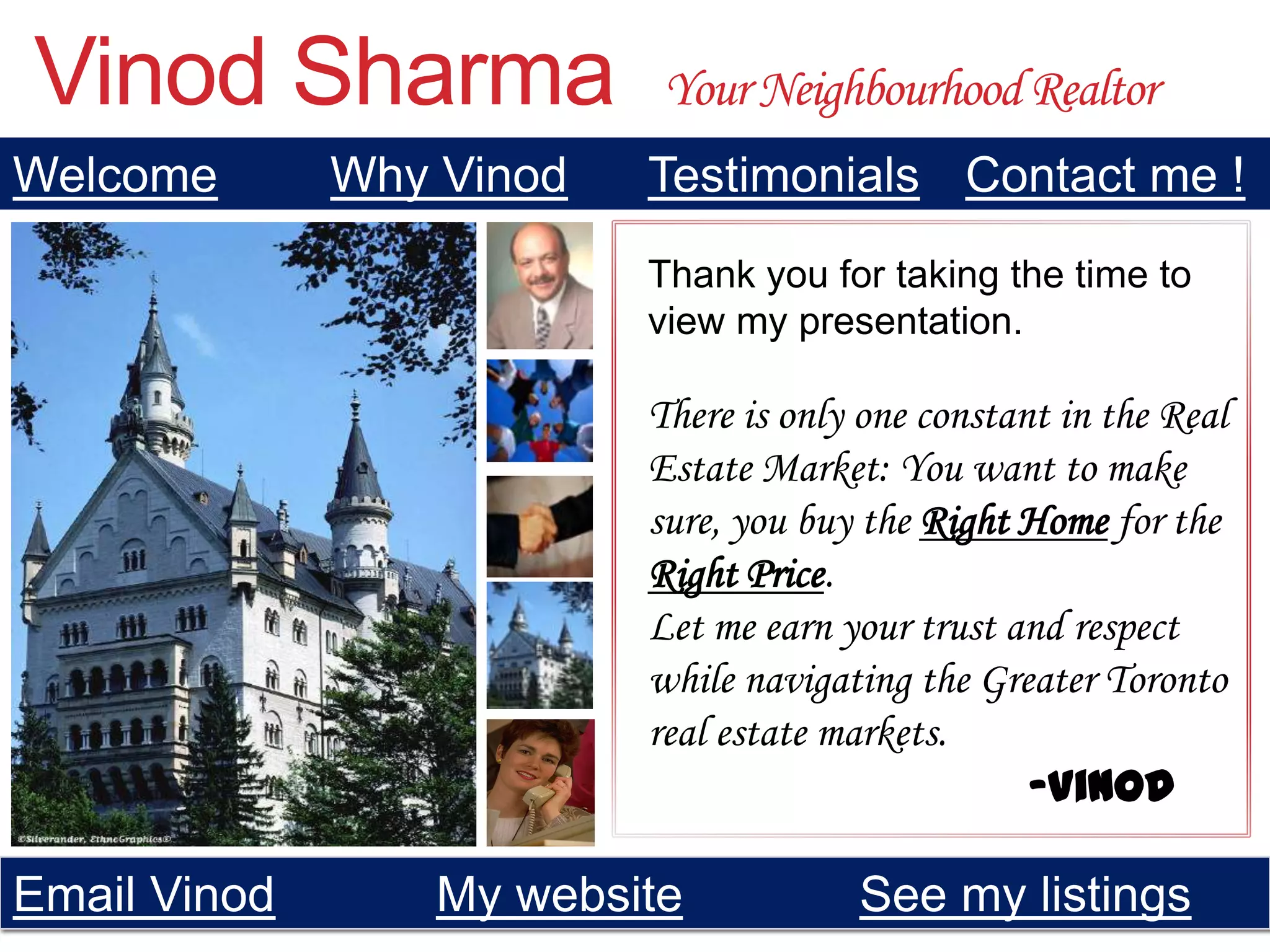 Vinod Sharma               Your Neighbourhood Realtor
Welcome       Why Vinod   Testimonials Contact me !
                          Thank you for taking the time to
                          view my presentation.

                          There is only one constant in the Real
                          Estate Market: You want to make
                          sure, you buy the Right Home for the
                          Right Price.
                          Let me earn your trust and respect
                          while navigating the Greater Toronto
                          real estate markets.
                                                   -Vinod

Email Vinod       My website           See my listings
 