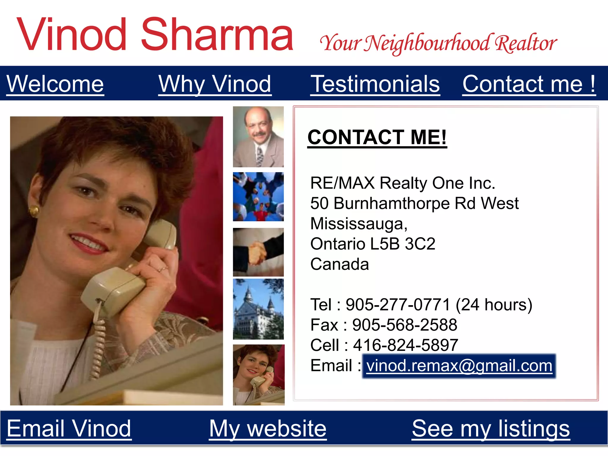 Vinod Sharma               Your Neighbourhood Realtor
Welcome       Why Vinod   Testimonials Contact me !

                          CONTACT ME!

                          RE/MAX Realty One Inc.
                          50 Burnhamthorpe Rd West
                          Mississauga,
                          Ontario L5B 3C2
                          Canada

                          Tel : 905-277-0771 (24 hours)
                          Fax : 905-568-2588
                          Cell : 416-824-5897
                          Email : vinod.remax@gmail.com


Email Vinod       My website          See my listings
 