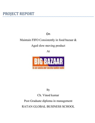 PROJECT REPORT<br />On<br />Maintain FIFO Consistently in food bazaar &<br />Aged slow moving product <br />At <br />By<br />Ch. Vinod kumar<br />Post Graduate diploma in management<br />RATAN GLOBAL BUSINESS SCHOOL<br />Declaration<br />I hereby declare that the Project report ‘’ MAINTAIN FIFO CONSISTENTLY IN FOOD BAZAAR AND OVER COME WITH SLOW MOVING PRODUCTS IN STORE’’ is submitted by me in partial fulfillment for the award degree ‘’Post Graduate Diploma in Management’’ from Autonomous university and record of bonafide work carried out by me.<br />The result embodies in this project have not been submitted to any other university or institute for the ward of any diploma or degree.<br />Name: Ch. Vinod kumar<br />Roll No. 010-012-041Signature<br />ACKNOWLEDGEMENT<br />A Project usually falls short of its expectation unless guided by the right person at the right time. Success of a project is an outcome of sincere efforts, channeled in the right direction, efficient supervision and the most valuable professional guidance.<br />This project would not have been completed without the direct and indirect help and guidance of such luminaries. They provide me with the necessary recourses and atmosphere conductive for healthy learning and training.<br />At the outset I would like to take this opportunity to gratefully acknowledge the very kind and patient guidance I have received from my project guide Mr. Ravi Kiran HR Manager Big Bazaar RTC-X Road Hyderabad, Without his critical evaluation and suggestion at every stage of the project, this report could not have reached its present form. In addition, my internal guide Prof., Faculty has critically evaluated my each step in developing this project report.<br />I would like to extend my gratitude towards, Director, Dr. B. Ratan Reddy for her technical and moral support required for the realization of this project report.<br />Lastly, I would like to thank all the members of BIG BAZAAR and my colleagues who gave me fruitful information to finish my project.<br />PREFACE<br />Winter Training is business organization in fuse among student a sense of critical analysis of the real managerial situation to which they are exposed.  This gins them an opportunity to apply their conceptual theoretical & imaginative skills in a real life situations and to evaluate the results there of. <br />BIG BAZAAR is a name renowned name in Retail.  BIG BAZAAR is now a brand image in private retail sector. While my ONE month project, I was at BIG BAZAAR to find potential of BIG BAZAAR on the presence of other retail Stores.<br />Practical training through experts of BIG BAZAAR gave me actual input to fulfill my real aim.<br />This report is the written account of what I learnt experienced during my training. I  wish  those  going  through  it  will  not  only  find  it  real  but  also  get  useful information.<br />EXECUTIVE SUMMARY<br />Title of the project-<br />“Maintain FIFO Consistently in food bazaar & aged slow moving product and action plain to liquidate it ”<br />Different objective behind conducting this  project-  <br />,[object Object]