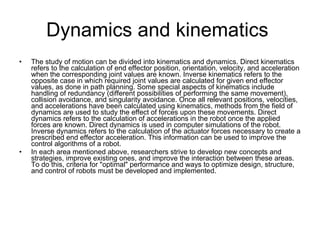 Dynamics and kinematics  The study of motion can be divided into kinematics and dynamics. Direct kinematics refers to the calculation of end effector position, orientation, velocity, and acceleration when the corresponding joint values are known. Inverse kinematics refers to the opposite case in which required joint values are calculated for given end effector values, as done in path planning. Some special aspects of kinematics include handling of redundancy (different possibilities of performing the same movement), collision avoidance, and singularity avoidance. Once all relevant positions, velocities, and accelerations have been calculated using kinematics, methods from the field of dynamics are used to study the effect of forces upon these movements. Direct dynamics refers to the calculation of accelerations in the robot once the applied forces are known. Direct dynamics is used in computer simulations of the robot. Inverse dynamics refers to the calculation of the actuator forces necessary to create a prescribed end effector acceleration. This information can be used to improve the control algorithms of a robot. In each area mentioned above, researchers strive to develop new concepts and strategies, improve existing ones, and improve the interaction between these areas. To do this, criteria for "optimal" performance and ways to optimize design, structure, and control of robots must be developed and implemented. 