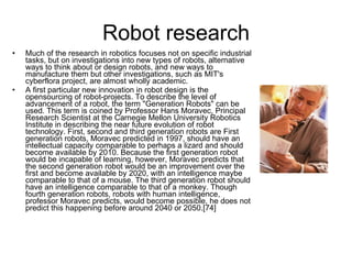 Robot research Much of the research in robotics focuses not on specific industrial tasks, but on investigations into new types of robots, alternative ways to think about or design robots, and new ways to manufacture them but other investigations, such as MIT's cyberflora project, are almost wholly academic. A first particular new innovation in robot design is the opensourcing of robot-projects. To describe the level of advancement of a robot, the term "Generation Robots" can be used. This term is coined by Professor Hans Moravec, Principal Research Scientist at the Carnegie Mellon University Robotics Institute in describing the near future evolution of robot technology. First, second and third generation robots are First generation robots, Moravec predicted in 1997, should have an intellectual capacity comparable to perhaps a lizard and should become available by 2010. Because the first generation robot would be incapable of learning, however, Moravec predicts that the second generation robot would be an improvement over the first and become available by 2020, with an intelligence maybe comparable to that of a mouse. The third generation robot should have an intelligence comparable to that of a monkey. Though fourth generation robots, robots with human intelligence, professor Moravec predicts, would become possible, he does not predict this happening before around 2040 or 2050.[74] 