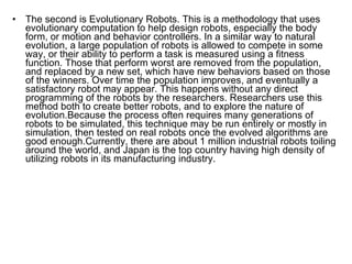The second is Evolutionary Robots. This is a methodology that uses evolutionary computation to help design robots, especially the body form, or motion and behavior controllers. In a similar way to natural evolution, a large population of robots is allowed to compete in some way, or their ability to perform a task is measured using a fitness function. Those that perform worst are removed from the population, and replaced by a new set, which have new behaviors based on those of the winners. Over time the population improves, and eventually a satisfactory robot may appear. This happens without any direct programming of the robots by the researchers. Researchers use this method both to create better robots, and to explore the nature of evolution.Because the process often requires many generations of robots to be simulated, this technique may be run entirely or mostly in simulation, then tested on real robots once the evolved algorithms are good enough.Currently, there are about 1 million industrial robots toiling around the world, and Japan is the top country having high density of utilizing robots in its manufacturing industry. 