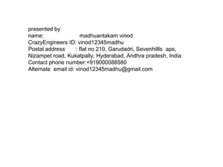 presented by  name:  madhuantakam vinod CrazyEngineers ID: vinod12345madhu Postal address  : flat no 210, Garudadri, Sevenhillls  aps, Nizampet road, Kukatpally, Hyderabad, Andhra pradesh, India Contact phone number:+919000088580 Alternate  email id: vinod12345madhu@gmail.com 