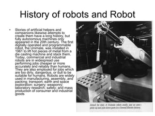 History of robots and Robot Stories of artificial helpers and companions likewise attempts to create them have a long history, but fully autonomous machines only appeared in the 20th century. The first digitally operated and programmable robot, the Unimate, was installed in 1961 to lift hot pieces of metal from a die casting machine and stack them. Today, commercial and industrial robots are in widespread use performing jobs cheaper or more accurately and reliably than humans. They are also employed for jobs which are too dirty, dangerous, or dull to be suitable for humans. Robots are widely used in manufacturing, assembly, and packing; transport; earth and space exploration; surgery; weaponry; laboratory research; safety; and mass production of consumer and industrial goods 