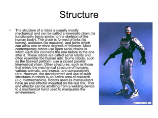 Structure The structure of a robot is usually mostly mechanical and can be called a kinematic chain (its functionality being similar to the skeleton of the human body). The chain is formed of links (its bones), actuators (its muscles), and joints which can allow one or more degrees of freedom. Most contemporary robots use open serial chains in which each link connects the one before to the one after it. These robots are called serial robots and often resemble the human arm. Some robots, such as the Stewart platform, use a closed parallel kinematical chain. Other structures, such as those that mimic the mechanical structure of humans, various animals, and insects, are comparatively rare. However, the development and use of such structures in robots is an active area of research (e.g. biomechanics). Robots used as manipulators have an end effector mounted on the last link. This end effector can be anything from a welding device to a mechanical hand used to manipulate the environment. 