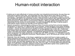 Human-robot interaction If robots are to work effectively in homes and other non-industrial environments, the way they are instructed to perform their jobs, and especially how they will be told to stop will be of critical importance. The people who interact with them may have little or no training in robotics, and so any interface will need to be extremely intuitive. Science fiction authors also typically assume that robots will eventually be capable of communicating with humans through speech, gestures, and facial expressions, rather than a command-line interface. Although speech would be the most natural way for the human to communicate, it is quite unnatural for the robot. It will be quite a while before robots interact as naturally as the fictional C-3PO. Speech recognition: Interpreting the continuous flow of sounds coming from a human (speech recognition), in real time, is a difficult task for a computer, mostly because of the great variability of speech. The same word, spoken by the same person may sound different depending on local acoustics, volume, the previous word, whether or not the speaker has a cold, etc.. It becomes even harder when the speaker has a different accent.[61] Nevertheless, great strides have been made in the field since Davis, Biddulph, and Balashek designed the first "voice input system" which recognized "ten digits spoken by a single user with 100% accuracy" in 1952.[62] Currently, the best systems can recognize continuous, natural speech, up to 160 words per minute, with an accuracy of 95%.[63] Gestures: One can imagine, in the future, explaining to a robot chef how to make a pastry, or asking directions from a robot police officer. On both of these occasions, making hand gestures would aid the verbal descriptions. In the first case, the robot would be recognizing gestures made by the human, and perhaps repeating them for confirmation. In the second case, the robot police officer would gesture to indicate "down the road, then turn right". It is quite likely that gestures will make up a part of the interaction between humans and robots.[64] A great many systems have been developed to recognize human hand gestures.[65] 