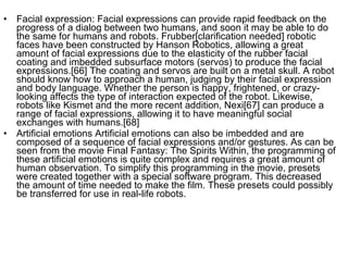 Facial expression: Facial expressions can provide rapid feedback on the progress of a dialog between two humans, and soon it may be able to do the same for humans and robots. Frubber[clarification needed] robotic faces have been constructed by Hanson Robotics, allowing a great amount of facial expressions due to the elasticity of the rubber facial coating and imbedded subsurface motors (servos) to produce the facial expressions.[66] The coating and servos are built on a metal skull. A robot should know how to approach a human, judging by their facial expression and body language. Whether the person is happy, frightened, or crazy-looking affects the type of interaction expected of the robot. Likewise, robots like Kismet and the more recent addition, Nexi[67] can produce a range of facial expressions, allowing it to have meaningful social exchanges with humans.[68] Artificial emotions Artificial emotions can also be imbedded and are composed of a sequence of facial expressions and/or gestures. As can be seen from the movie Final Fantasy: The Spirits Within, the programming of these artificial emotions is quite complex and requires a great amount of human observation. To simplify this programming in the movie, presets were created together with a special software program. This decreased the amount of time needed to make the film. These presets could possibly be transferred for use in real-life robots. 
