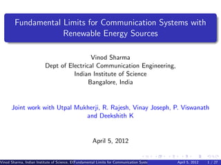 Fundamental Limits for Communication Systems with
                    Renewable Energy Sources

                                           Vinod Sharma
                          Dept of Electrical Communication Engineering,
                                    Indian Institute of Science
                                          Bangalore, India


      Joint work with Utpal Mukherji, R. Rajesh, Vinay Joseph, P. Viswanath
                               and Deekshith K


                                                     April 5, 2012


Vinod Sharma, Indian Institute of Science, ECE ()
                                             Fundamental Limits for Communication Systems with Renewable Energy2012
                                                                                                       April 5, Sources 1 / 27
 