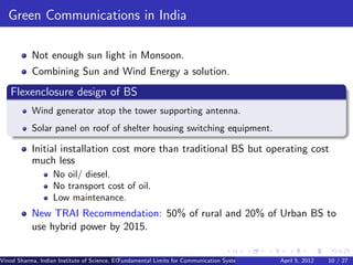 Green Communications in India

           Not enough sun light in Monsoon.
           Combining Sun and Wind Energy a solution.
   Flexenclosure design of BS
           Wind generator atop the tower supporting antenna.
           Solar panel on roof of shelter housing switching equipment.

           Initial installation cost more than traditional BS but operating cost
           much less
                   No oil/ diesel.
                   No transport cost of oil.
                   Low maintenance.
           New TRAI Recommendation: 50% of rural and 20% of Urban BS to
           use hybrid power by 2015.


Vinod Sharma, Indian Institute of Science, ECE ()
                                             Fundamental Limits for Communication Systems with Renewable Energy Sources 10 / 27
                                                                                                      April 5, 2012
 