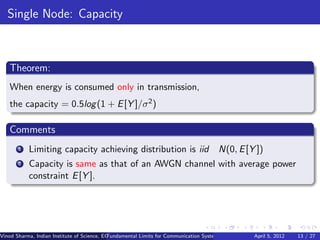 Single Node: Capacity



   Theorem:
   When energy is consumed only in transmission,
   the capacity = 0.5log (1 + E [Y ]/σ 2 )

   Comments
       1   Limiting capacity achieving distribution is iid                             N(0, E [Y ])
       2   Capacity is same as that of an AWGN channel with average power
           constraint E [Y ].




Vinod Sharma, Indian Institute of Science, ECE ()
                                             Fundamental Limits for Communication Systems with Renewable Energy Sources 13 / 27
                                                                                                      April 5, 2012
 
