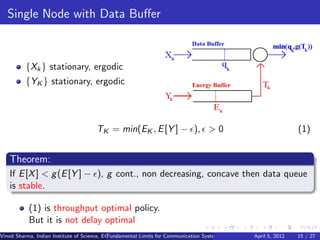 Single Node with Data Buﬀer



          {Xk } stationary, ergodic
          {YK } stationary, ergodic



                                      TK = min(EK , E [Y ] − ), > 0                                                     (1)


   Theorem:
   If E [X ] < g (E [Y ] − ), g cont., non decreasing, concave then data queue
   is stable.

           (1) is throughput optimal policy.
           But it is not delay optimal
Vinod Sharma, Indian Institute of Science, ECE ()
                                             Fundamental Limits for Communication Systems with Renewable Energy Sources 15 / 27
                                                                                                      April 5, 2012
 