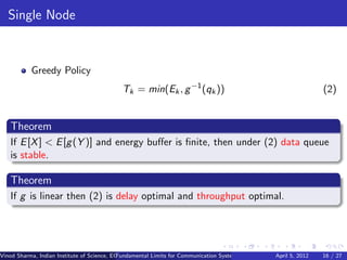 Single Node


           Greedy Policy
                                             Tk = min(Ek , g −1 (qk ))                                                  (2)


   Theorem
   If E [X ] < E [g (Y )] and energy buﬀer is ﬁnite, then under (2) data queue
   is stable.

   Theorem
   If g is linear then (2) is delay optimal and throughput optimal.




Vinod Sharma, Indian Institute of Science, ECE ()
                                             Fundamental Limits for Communication Systems with Renewable Energy Sources 16 / 27
                                                                                                      April 5, 2012
 