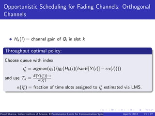 Opportunistic Scheduling for Fading Channels: Orthogonal
   Channels


           Hk (i) = channel gain of Qi in slot k

   Throughput optimal policy:
   Choose queue with index
                   ∗
                  ik = argmax(qk (i)gi (Hk (i)(fracE [Y (i)] − α(i))))
                                  ∗
                           E [Y (ik )]−
   and use Tk =                    ∗
                              α(ik )
                ∗                                         ∗
             α(ik ) = fraction of time slots assigned to ik estimated via LMS.




Vinod Sharma, Indian Institute of Science, ECE ()
                                             Fundamental Limits for Communication Systems with Renewable Energy Sources 21 / 27
                                                                                                      April 5, 2012
 
