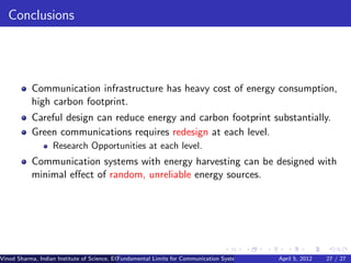 Conclusions




           Communication infrastructure has heavy cost of energy consumption,
           high carbon footprint.
           Careful design can reduce energy and carbon footprint substantially.
           Green communications requires redesign at each level.
                   Research Opportunities at each level.
           Communication systems with energy harvesting can be designed with
           minimal eﬀect of random, unreliable energy sources.




Vinod Sharma, Indian Institute of Science, ECE ()
                                             Fundamental Limits for Communication Systems with Renewable Energy Sources 27 / 27
                                                                                                      April 5, 2012
 