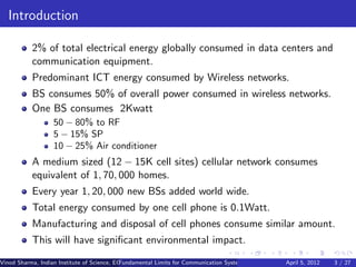 Introduction

           2% of total electrical energy globally consumed in data centers and
           communication equipment.
           Predominant ICT energy consumed by Wireless networks.
           BS consumes 50% of overall power consumed in wireless networks.
           One BS consumes 2Kwatt
                   50 − 80% to RF
                   5 − 15% SP
                   10 − 25% Air conditioner
           A medium sized (12 − 15K cell sites) cellular network consumes
           equivalent of 1, 70, 000 homes.
           Every year 1, 20, 000 new BSs added world wide.
           Total energy consumed by one cell phone is 0.1Watt.
           Manufacturing and disposal of cell phones consume similar amount.
           This will have signiﬁcant environmental impact.
Vinod Sharma, Indian Institute of Science, ECE ()
                                             Fundamental Limits for Communication Systems with Renewable Energy2012
                                                                                                       April 5, Sources 3 / 27
 