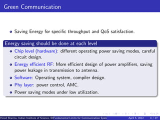 Green Communication


           Saving Energy for speciﬁc throughput and QoS satisfaction.

   Energy saving should be done at each level
           Chip level (hardware): diﬀerent operating power saving modes, careful
           circuit design.
           Energy eﬃcient RF: More eﬃcient design of power ampliﬁers, saving
           power leakage in transmission to antenna.
           Software: Operating system, compiler design.
           Phy layer: power control, AMC.
           Power saving modes under low utilization.




Vinod Sharma, Indian Institute of Science, ECE ()
                                             Fundamental Limits for Communication Systems with Renewable Energy2012
                                                                                                       April 5, Sources 4 / 27
 