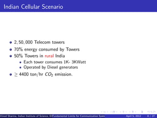 Indian Cellular Scenario




           2, 50, 000 Telecom towers
           70% energy consumed by Towers
           50% Towers in rural India
                   Each tower consumes 1K- 3KWatt
                   Operated by Diesel generators
           ≥ 4400 ton/hr CO2 emission.




Vinod Sharma, Indian Institute of Science, ECE ()
                                             Fundamental Limits for Communication Systems with Renewable Energy2012
                                                                                                       April 5, Sources 8 / 27
 
