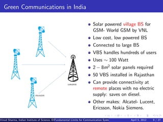 Green Communications in India

                                                                        Solar powered village BS for
                                                                        GSM- World GSM by VNL
                                                                        Low cost, low powered BS
                                                                        Connected to large BS
                                                                        VBS handles hundreds of users
                                                                        Uses ∼ 100 Watt
                                                                        2 − 8m2 solar panels required
                                                                        50 VBS installed in Rajasthan
                                                                        Can provide connectivity at
                                                                        remote places with no electric
                                                                        supply: saves on diesel.
                                                                        Other makes: Alcatel- Lucent,
                                                                        Ericsson, Nokia Siemens.

Vinod Sharma, Indian Institute of Science, ECE ()
                                             Fundamental Limits for Communication Systems with Renewable Energy2012
                                                                                                       April 5, Sources 9 / 27
 