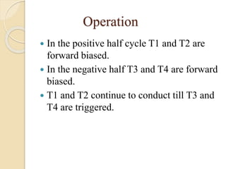 Operation
 In the positive half cycle T1 and T2 are
forward biased.
 In the negative half T3 and T4 are forward
biased.
 T1 and T2 continue to conduct till T3 and
T4 are triggered.
 