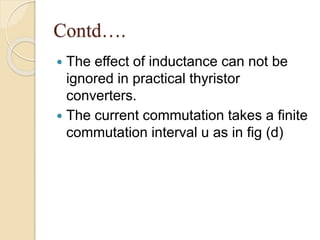 Contd….
 The effect of inductance can not be
ignored in practical thyristor
converters.
 The current commutation takes a finite
commutation interval u as in fig (d)
 
