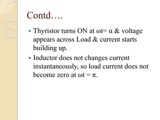 Contd….
 Thyristor turns ON at ωt= α & voltage
appears across Load & current starts
building up.
 Inductor does not changes current
instantaneously, so load current does not
become zero at ωt = π.
 