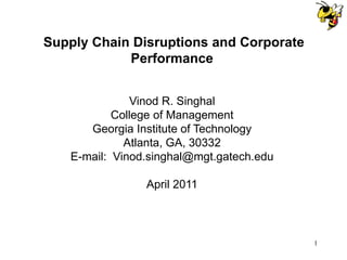 Supply Chain Disruptions and Corporate
            Performance


              Vinod R. Singhal
           College of Management
      Georgia Institute of Technology
             Atlanta, GA, 30332
   E-mail: Vinod.singhal@mgt.gatech.edu

                April 2011



                                          1
 