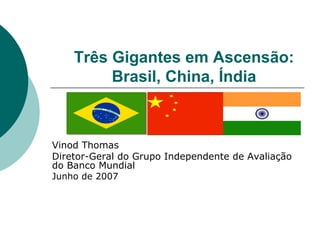 Três Gigantes em Ascensão:
         Brasil, China, Índia



Vinod Thomas
Diretor-Geral do Grupo Independente de Avaliação
do Banco Mundial
Junho de 2007
 