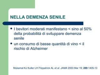 NELLA DEMENZA SENILE
 I bevitori moderati manifestano < sino al 50%
della probabilità di sviluppare demenza
senile
 un consumo di basse quantità di vino < il
rischio di Alzheimer
Mukamal KJ Kuller LH Fitzpatrick AL et al. JAMA 2003 Mar 19; 289:1405-13
 