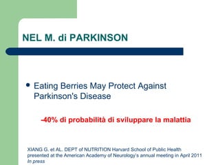 NEL M. di PARKINSON
 Eating Berries May Protect Against
Parkinson's Disease
-40% di probabilità di sviluppare la malattia
XIANG G. et AL. DEPT of NUTRITION Harvard School of Public Health
presented at the American Academy of Neurology’s annual meeting in April 2011
In press
 