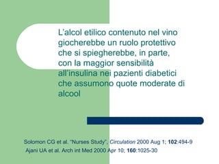 L’alcol etilico contenuto nel vino
giocherebbe un ruolo protettivo
che si spiegherebbe, in parte,
con la maggior sensibilità
all’insulina nei pazienti diabetici
che assumono quote moderate di
alcool
Solomon CG et al. “Nurses Study”, Circulation 2000 Aug 1; 102:494-9
Ajani UA et al. Arch int Med 2000 Apr 10; 160:1025-30
 