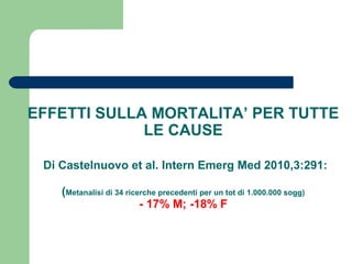 EFFETTI SULLA MORTALITA’ PER TUTTE
LE CAUSE
Di Castelnuovo et al. Intern Emerg Med 2010,3:291:
(Metanalisi di 34 ricerche precedenti per un tot di 1.000.000 sogg)
- 17% M; -18% F
 