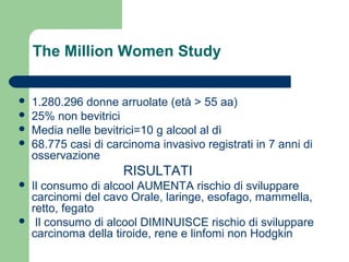 The Million Women Study
 1.280.296 donne arruolate (età > 55 aa)
 25% non bevitrici
 Media nelle bevitrici=10 g alcool al dì
 68.775 casi di carcinoma invasivo registrati in 7 anni di
osservazione
RISULTATI
 Il consumo di alcool AUMENTA rischio di sviluppare
carcinomi del cavo Orale, laringe, esofago, mammella,
retto, fegato
 Il consumo di alcool DIMINUISCE rischio di sviluppare
carcinoma della tiroide, rene e linfomi non Hodgkin
 