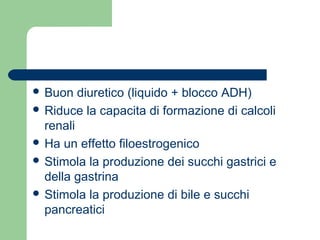  Buon diuretico (liquido + blocco ADH)
 Riduce la capacita di formazione di calcoli
renali
 Ha un effetto filoestrogenico
 Stimola la produzione dei succhi gastrici e
della gastrina
 Stimola la produzione di bile e succhi
pancreatici
 
