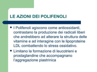 LE AZIONI DEI POLIFENOLI
 I Polifenoli agiscono come antiossidanti,
contrastano la produzione dei radicali liberi
che andrebbero ad alterare la struttura delle
vitamine e ad interagine con le lipoproteine
LDL combattendo lo stress ossidativo.
 Limitano la formazione di leucotrieni e
prostaglandine che accompagnano
l’aggregazione piastrinica
 