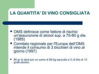 LA QUANTITA' DI VINO CONSIGLIATA
 OMS definisce come fattore di rischio
un'assunzione di alcool sup. a 75-80 g die.
(1985)
 Comitato regionale per l'Europa dell’OMS
intende il consumo di 3 bicchieri di vino al
giorno (1997)
 80 gr di alcol per un uomo di 80 kg equivale a ¾ di litro di 13
gradi alcolici.
 