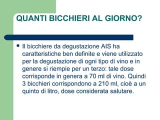 QUANTI BICCHIERI AL GIORNO?
 Il bicchiere da degustazione AIS ha
caratteristiche ben definite e viene utilizzato
per la degustazione di ogni tipo di vino e in
genere si riempie per un terzo: tale dose
corrisponde in genera a 70 ml di vino. Quindi
3 bicchieri corrispondono a 210 ml, cioè a un
quinto di litro, dose considerata salutare.
 