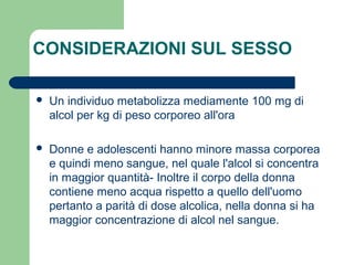 CONSIDERAZIONI SUL SESSO
 Un individuo metabolizza mediamente 100 mg di
alcol per kg di peso corporeo all'ora
 Donne e adolescenti hanno minore massa corporea
e quindi meno sangue, nel quale l'alcol si concentra
in maggior quantità- Inoltre il corpo della donna
contiene meno acqua rispetto a quello dell'uomo
pertanto a parità di dose alcolica, nella donna si ha
maggior concentrazione di alcol nel sangue.
 