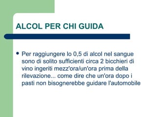 ALCOL PER CHI GUIDA
 Per raggiungere lo 0,5 di alcol nel sangue
sono di solito sufficienti circa 2 bicchieri di
vino ingeriti mezz'ora/un'ora prima della
rilevazione... come dire che un'ora dopo i
pasti non bisognerebbe guidare l'automobile
 