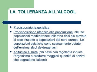 LA TOLLERANZA ALL'ALCOOL
 Predisposizione genetica
 Predisposizione riferibile alla popolazione: alcune
popolazioni mediterranee tollerano dosi più elevate
di alcol rispetto a popolazioni del nord europa. Le
popolazioni asiatiche sono scarsamente dotate
dell'enzima alcol deidrogenasi.
 Abitudine al bere (chi beve con regolarità induce
l'organismo a produrre maggiori quantità di enzimi
che degradano l'alcool)
 