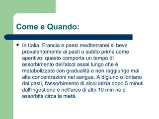 Come e Quando:
 In Italia, Francia e paesi mediterranei si beve
prevalentemente ai pasti o subito prima come
aperitivo: questo comporta un tempo di
assorbimento dell'alcol assai lungo che è
metabolizzato con gradualità e non raggiunge mai
alte concentrazioni nel sangue. A digiuno o lontano
dai pasti, l'assorbimento di alcol inizia dopo 5 minuti
dall'ingestione e nell'arco di altri 10 min ne è
assorbita circa la metà.
 