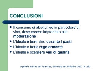 CONCLUSIONI
 Il consumo di alcolici, ed in particolare di
vino, deve essere improntato alla
moderazione
 L’ideale è bere vino durante i pasti
 L’ideale è berlo regolarmente
 L’ideale è scegliere vini di qualità
Agenzia Italiana del Farmaco, Editoriale del Bollettino 2007, 6: 269.
 