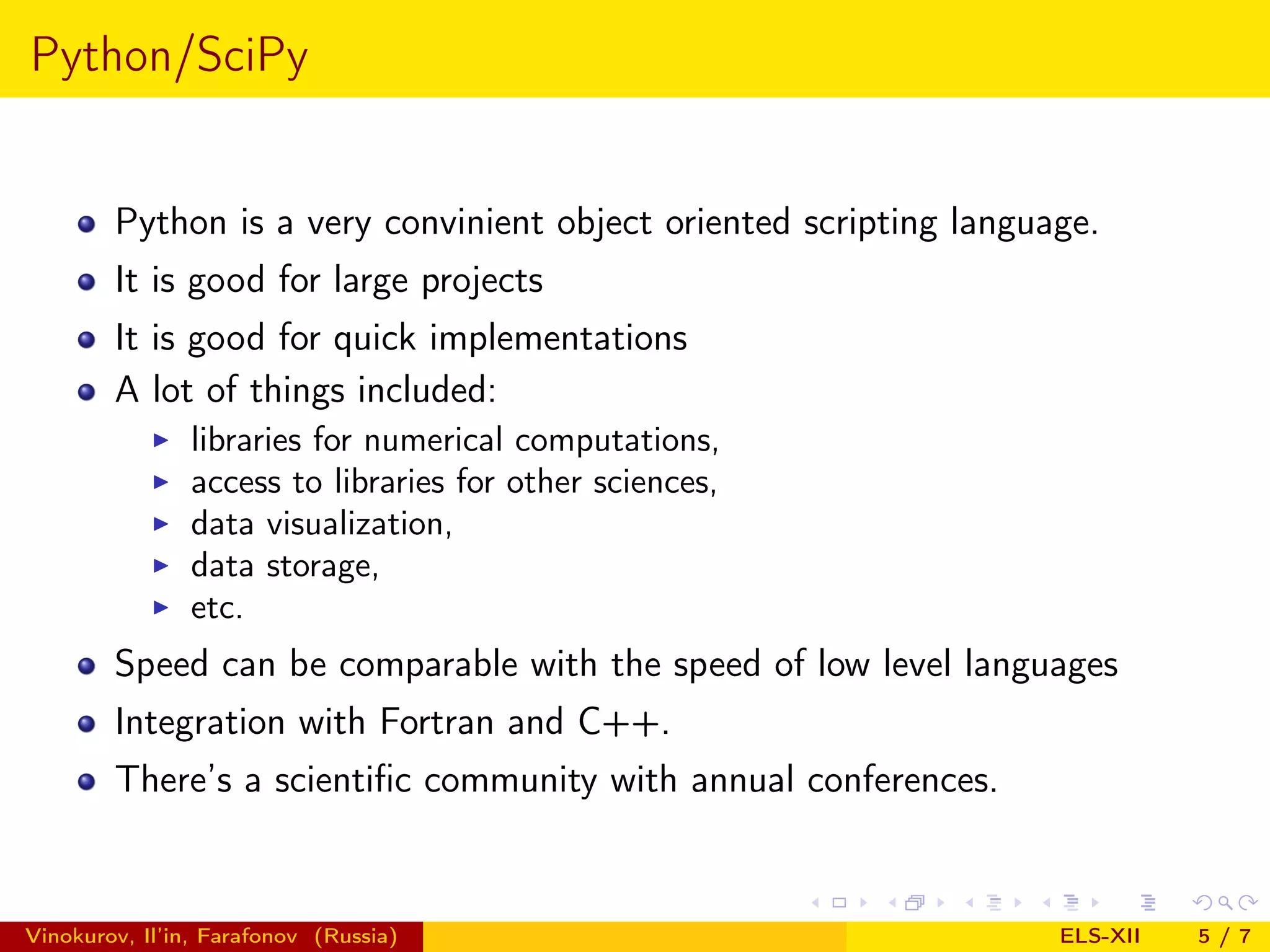 Python/SciPy Python is a very convinient object oriented scripting language. It is good for large projects It is good for quick implementations A lot of things included: libraries for numerical computations, access to libraries for other sciences, data visualization, data storage, etc. Speed can be comparable with the speed of low level languages Integration with Fortran and C++. There’s a scientiﬁc community with annual conferences. Vinokurov, Il’in, Farafonov (Russia) ELS-XII 5/7 