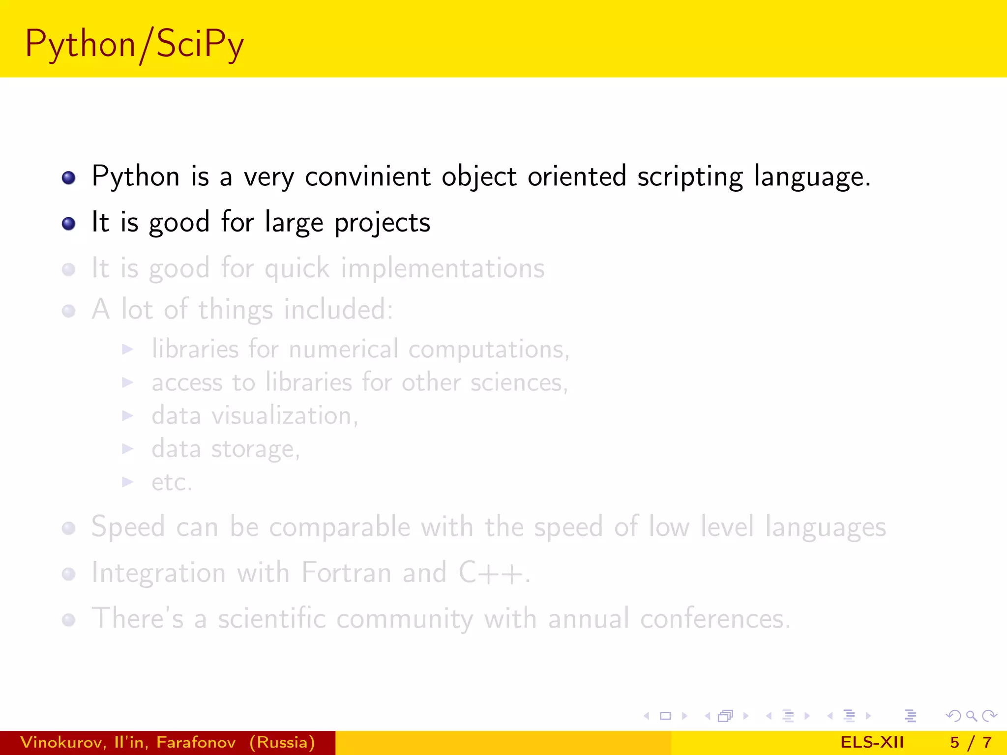 Python/SciPy Python is a very convinient object oriented scripting language. It is good for large projects It is good for quick implementations A lot of things included: libraries for numerical computations, access to libraries for other sciences, data visualization, data storage, etc. Speed can be comparable with the speed of low level languages Integration with Fortran and C++. There’s a scientiﬁc community with annual conferences. Vinokurov, Il’in, Farafonov (Russia) ELS-XII 5/7 