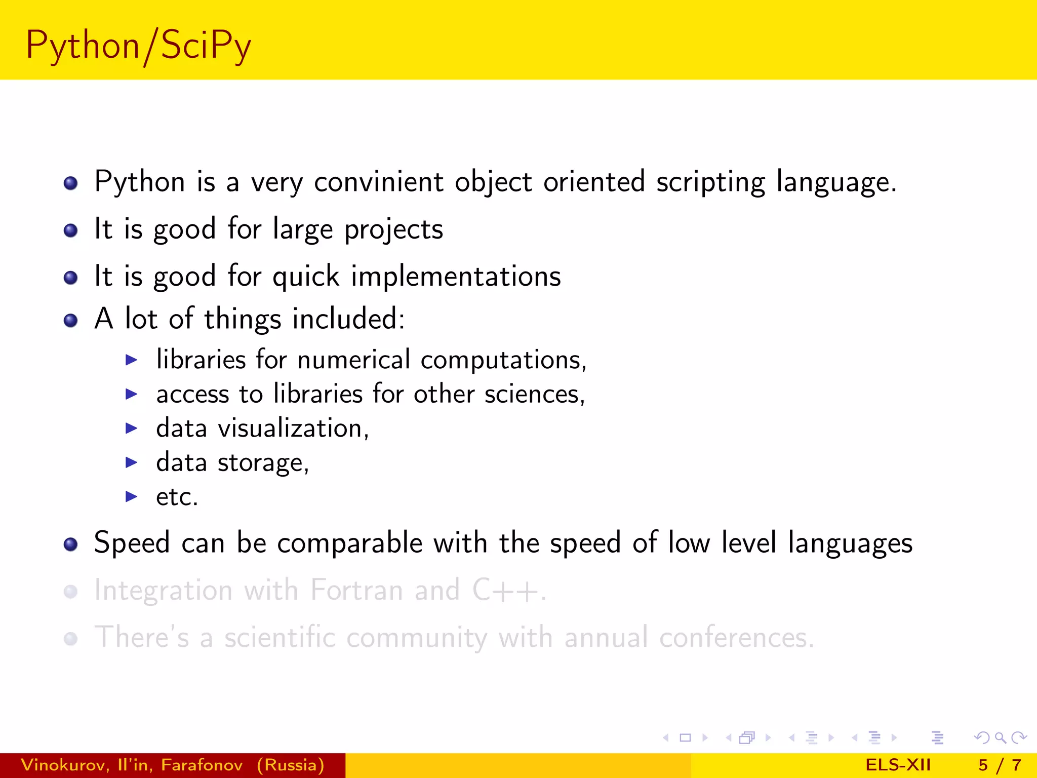 Python/SciPy Python is a very convinient object oriented scripting language. It is good for large projects It is good for quick implementations A lot of things included: libraries for numerical computations, access to libraries for other sciences, data visualization, data storage, etc. Speed can be comparable with the speed of low level languages Integration with Fortran and C++. There’s a scientiﬁc community with annual conferences. Vinokurov, Il’in, Farafonov (Russia) ELS-XII 5/7 