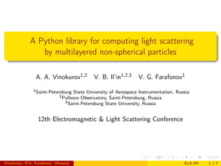 A Python library for computing light scattering
                 by multilayered non-spherical particles

                 A. A. Vinokurov1,2           V. B. Il’in1,2,3    V. G. Farafonov1
                1 Saint-Petersburg   State University of Aerospace Instrumentation, Russia
                              2 Pulkovo  Observatory, Saint-Petersburg, Russia
                                 3 Saint-Petersburg State University, Russia



                  12th Electromagnetic & Light Scattering Conference




Vinokurov, Il’in, Farafonov (Russia)                                                   ELS-XII   1/7
 