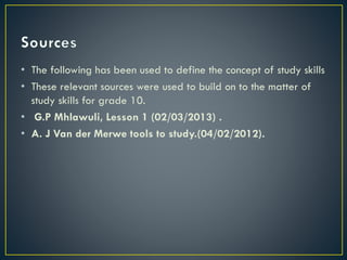 • The following has been used to define the concept of study skills
• These relevant sources were used to build on to the matter of
study skills for grade 10.
• G.P Mhlawuli, Lesson 1 (02/03/2013) .
• A. J Van der Merwe tools to study.(04/02/2012).

 