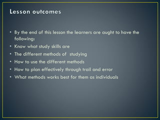 • By the end of this lesson the learners are aught to have the
following:
• Know what study skills are
• The different methods of studying
• How to use the different methods
• How to plan effectively through trail and error
• What methods works best for them as individuals

 