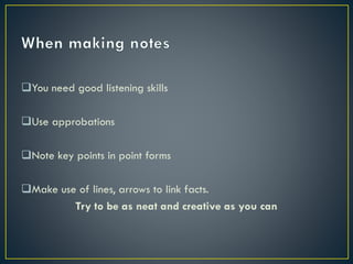 You need good listening skills
Use approbations
Note key points in point forms
Make use of lines, arrows to link facts.
Try to be as neat and creative as you can

 